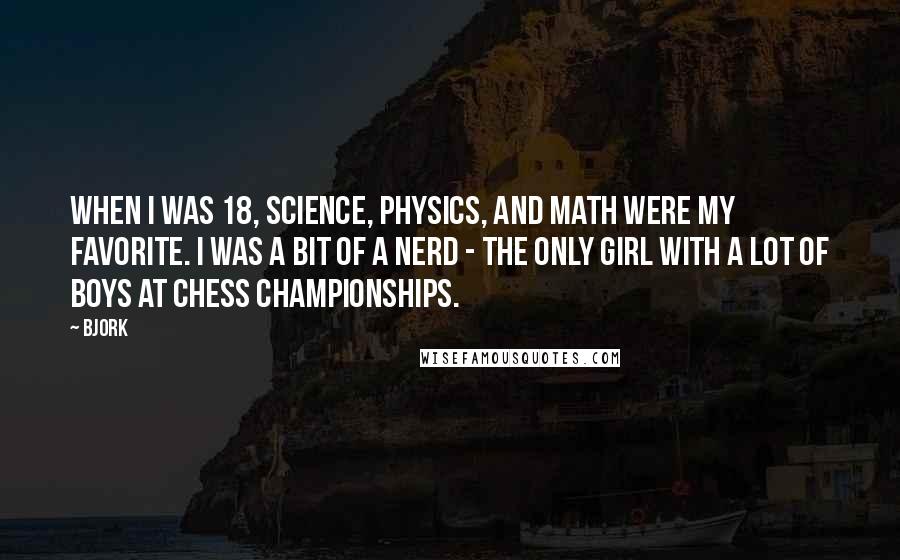 Bjork Quotes: When I was 18, science, physics, and math were my favorite. I was a bit of a nerd - the only girl with a lot of boys at chess championships.