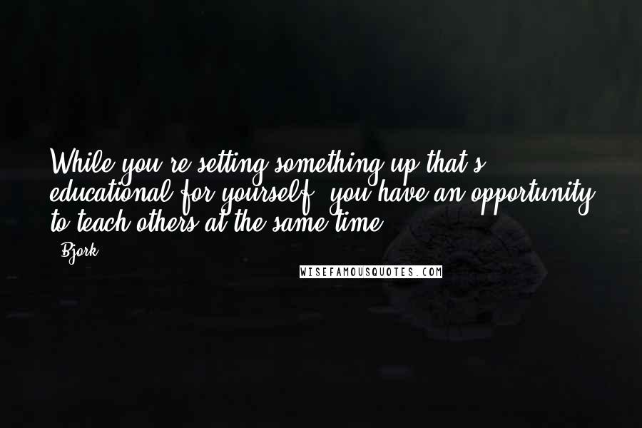Bjork Quotes: While you're setting something up that's educational for yourself, you have an opportunity to teach others at the same time.