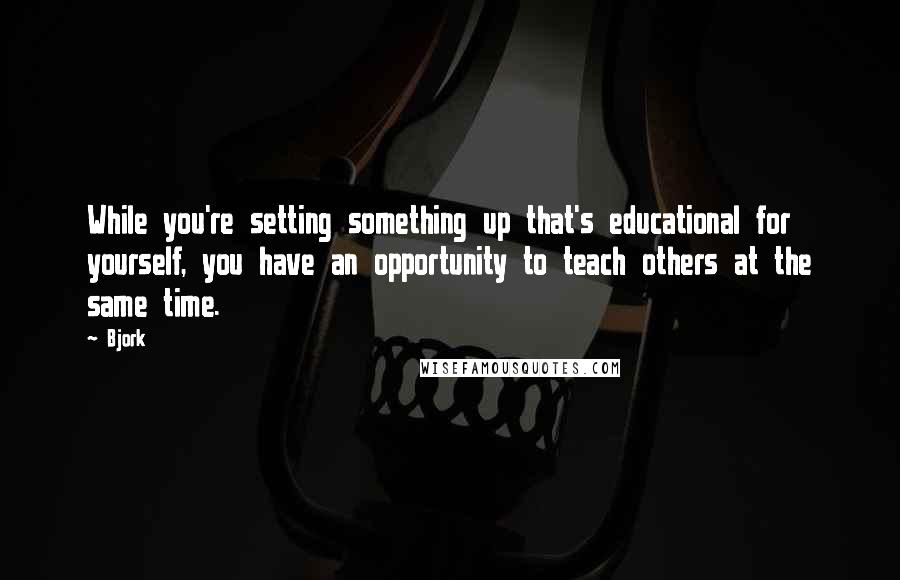 Bjork Quotes: While you're setting something up that's educational for yourself, you have an opportunity to teach others at the same time.