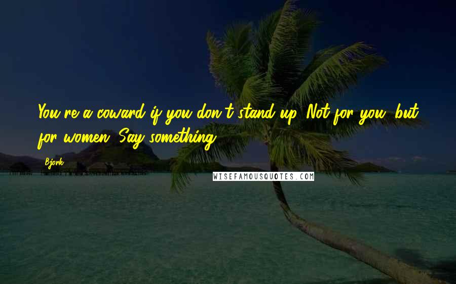 Bjork Quotes: You're a coward if you don't stand up. Not for you, but for women. Say something.