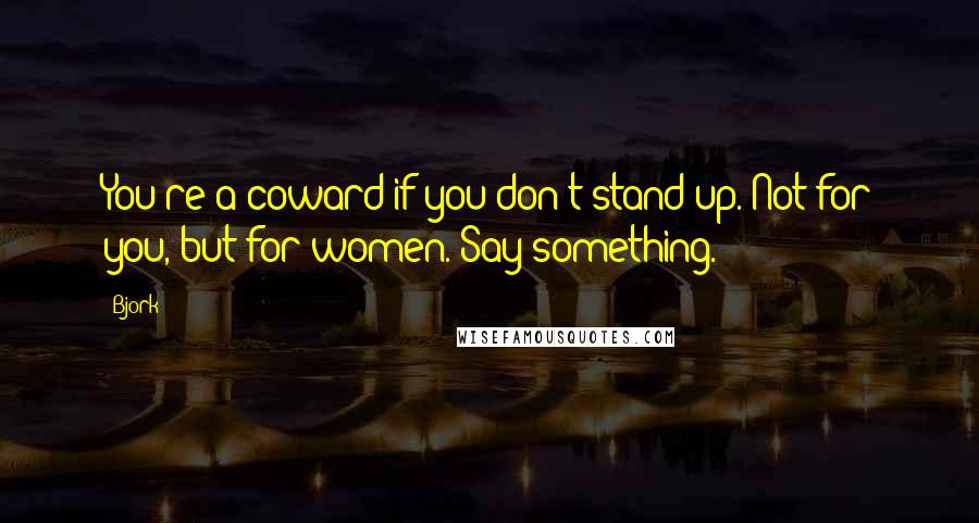 Bjork Quotes: You're a coward if you don't stand up. Not for you, but for women. Say something.