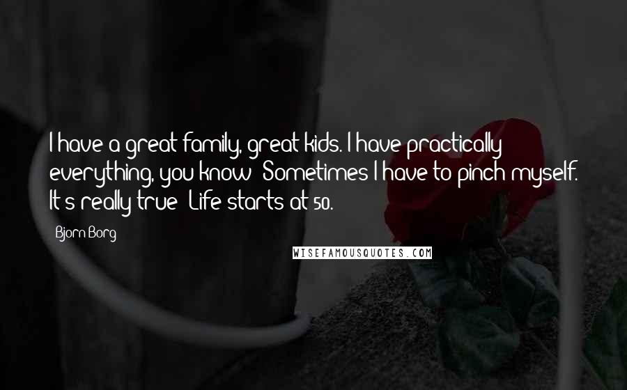 Bjorn Borg Quotes: I have a great family, great kids. I have practically everything, you know? Sometimes I have to pinch myself. It's really true: Life starts at 50.