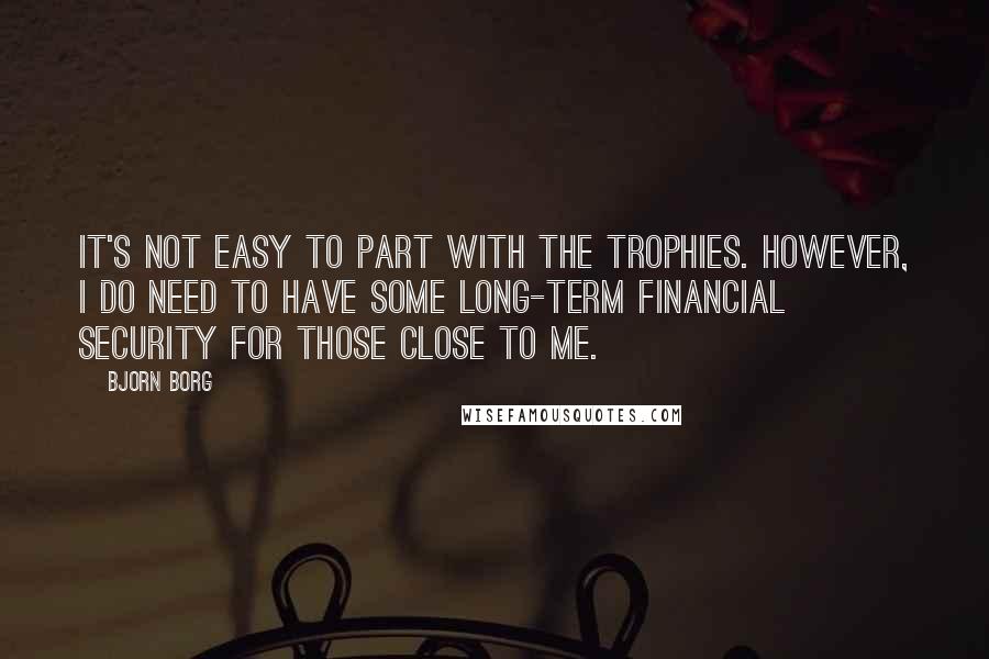 Bjorn Borg Quotes: It's not easy to part with the trophies. However, I do need to have some long-term financial security for those close to me.