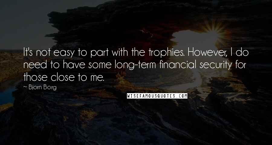 Bjorn Borg Quotes: It's not easy to part with the trophies. However, I do need to have some long-term financial security for those close to me.