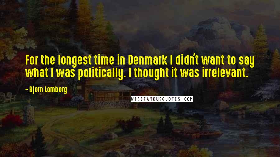 Bjorn Lomborg Quotes: For the longest time in Denmark I didn't want to say what I was politically. I thought it was irrelevant.