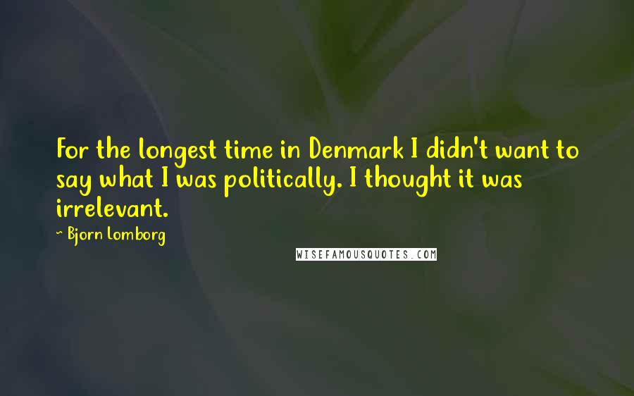 Bjorn Lomborg Quotes: For the longest time in Denmark I didn't want to say what I was politically. I thought it was irrelevant.