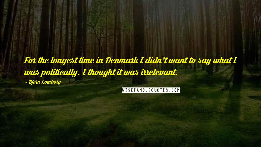 Bjorn Lomborg Quotes: For the longest time in Denmark I didn't want to say what I was politically. I thought it was irrelevant.