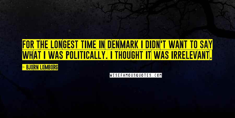 Bjorn Lomborg Quotes: For the longest time in Denmark I didn't want to say what I was politically. I thought it was irrelevant.