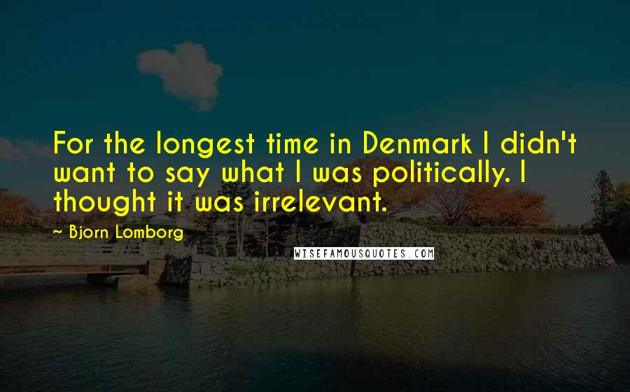 Bjorn Lomborg Quotes: For the longest time in Denmark I didn't want to say what I was politically. I thought it was irrelevant.