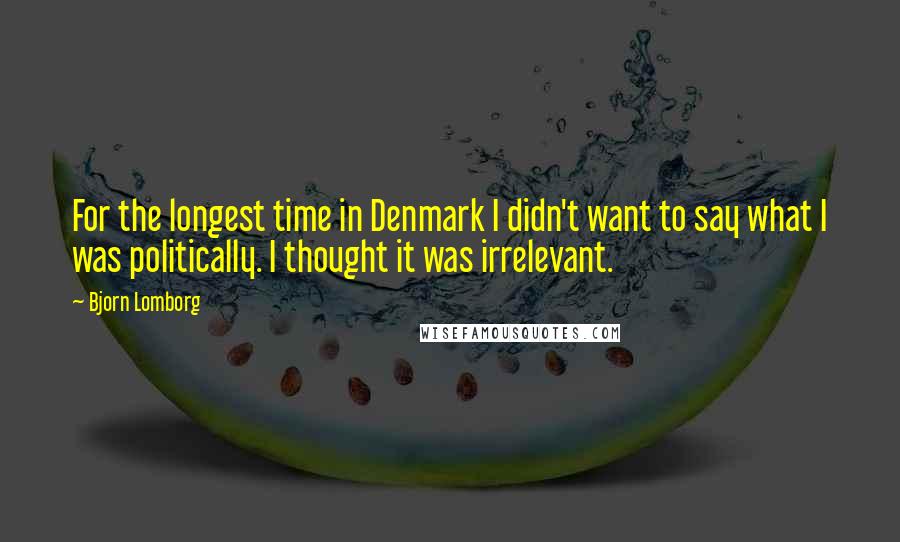 Bjorn Lomborg Quotes: For the longest time in Denmark I didn't want to say what I was politically. I thought it was irrelevant.