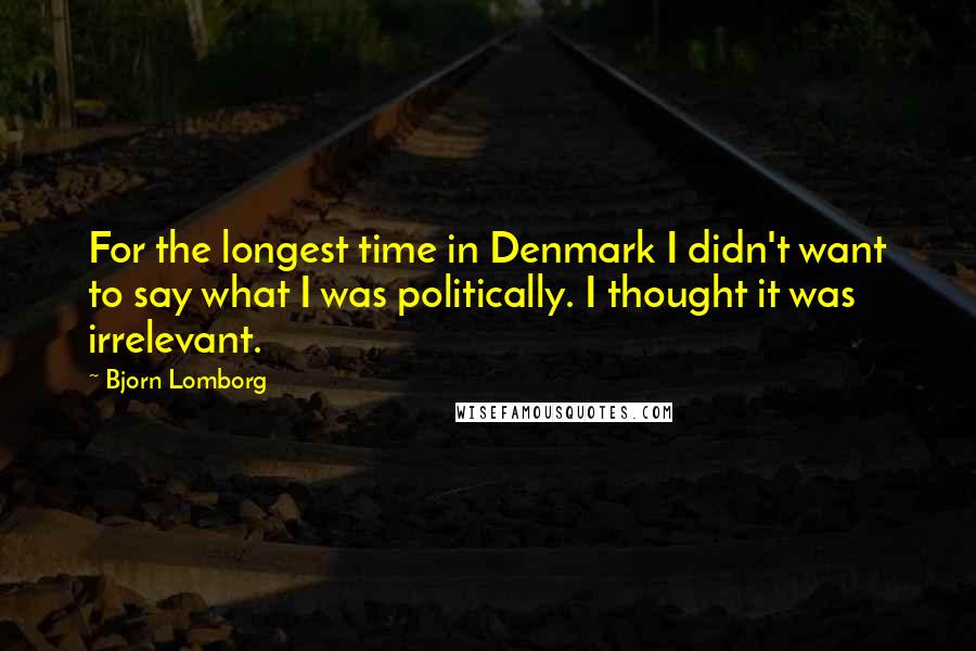 Bjorn Lomborg Quotes: For the longest time in Denmark I didn't want to say what I was politically. I thought it was irrelevant.