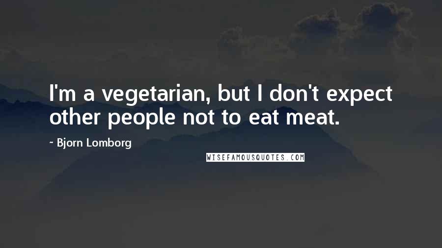 Bjorn Lomborg Quotes: I'm a vegetarian, but I don't expect other people not to eat meat.