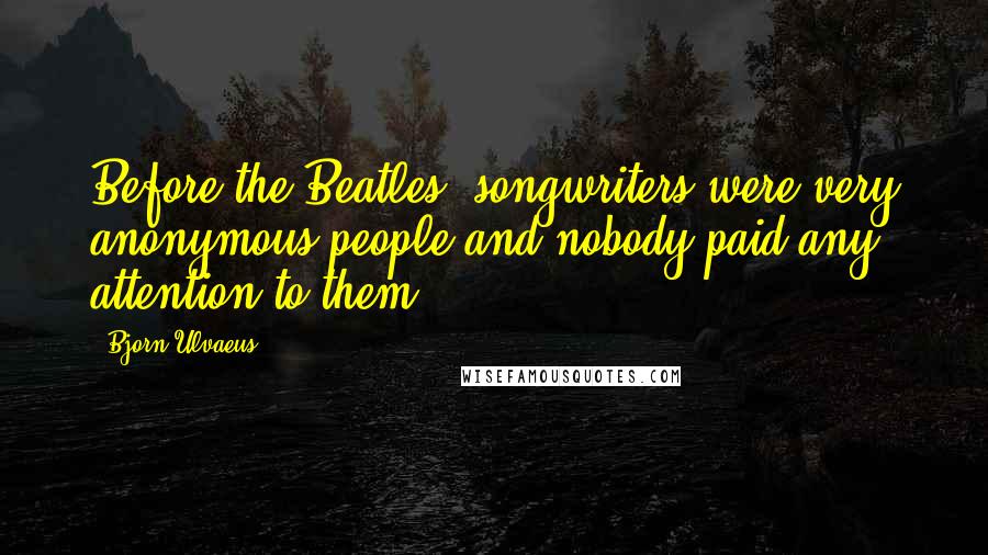 Bjorn Ulvaeus Quotes: Before the Beatles, songwriters were very anonymous people and nobody paid any attention to them.