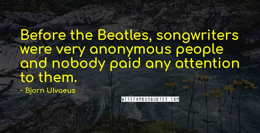 Bjorn Ulvaeus Quotes: Before the Beatles, songwriters were very anonymous people and nobody paid any attention to them.