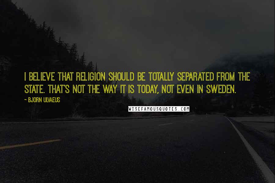 Bjorn Ulvaeus Quotes: I believe that religion should be totally separated from the state. That's not the way it is today, not even in Sweden.