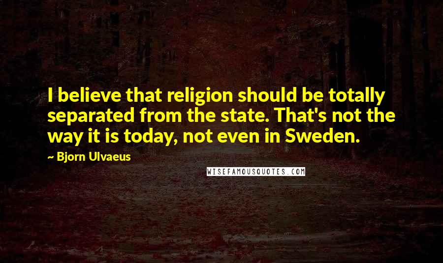 Bjorn Ulvaeus Quotes: I believe that religion should be totally separated from the state. That's not the way it is today, not even in Sweden.