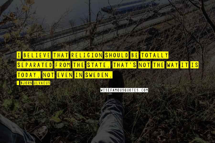 Bjorn Ulvaeus Quotes: I believe that religion should be totally separated from the state. That's not the way it is today, not even in Sweden.