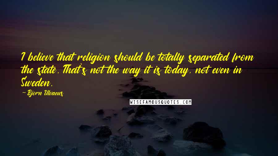 Bjorn Ulvaeus Quotes: I believe that religion should be totally separated from the state. That's not the way it is today, not even in Sweden.