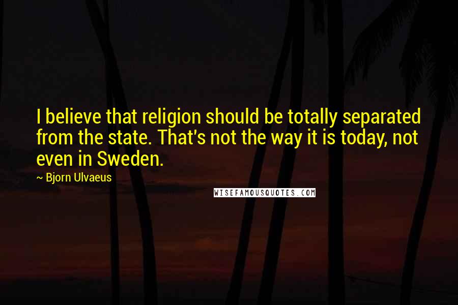 Bjorn Ulvaeus Quotes: I believe that religion should be totally separated from the state. That's not the way it is today, not even in Sweden.
