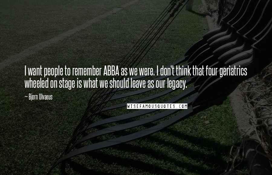 Bjorn Ulvaeus Quotes: I want people to remember ABBA as we were. I don't think that four geriatrics wheeled on stage is what we should leave as our legacy.