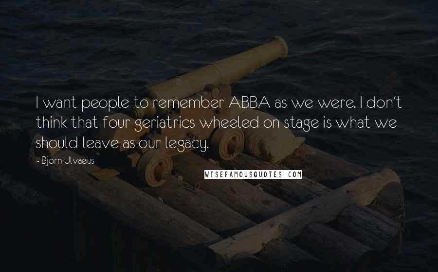 Bjorn Ulvaeus Quotes: I want people to remember ABBA as we were. I don't think that four geriatrics wheeled on stage is what we should leave as our legacy.