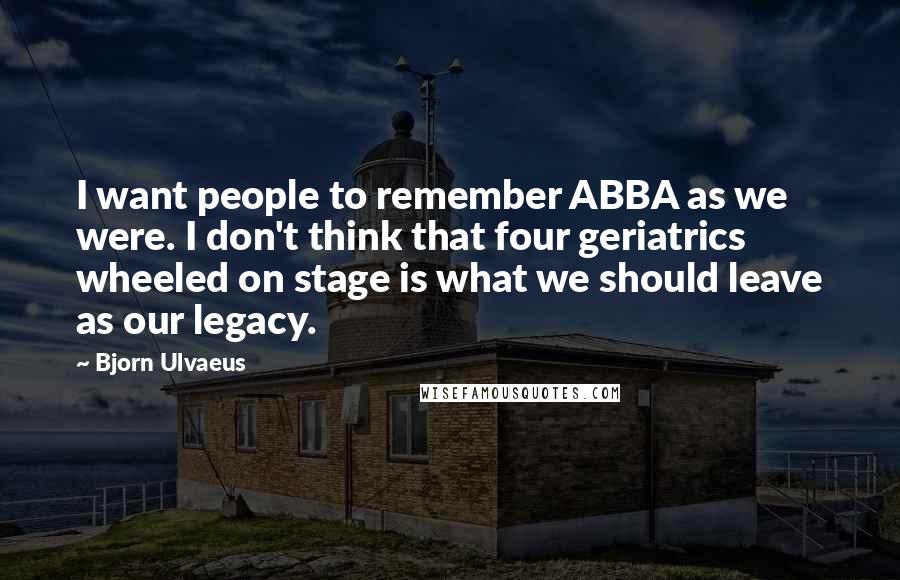 Bjorn Ulvaeus Quotes: I want people to remember ABBA as we were. I don't think that four geriatrics wheeled on stage is what we should leave as our legacy.