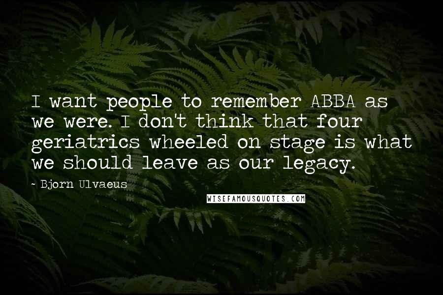 Bjorn Ulvaeus Quotes: I want people to remember ABBA as we were. I don't think that four geriatrics wheeled on stage is what we should leave as our legacy.