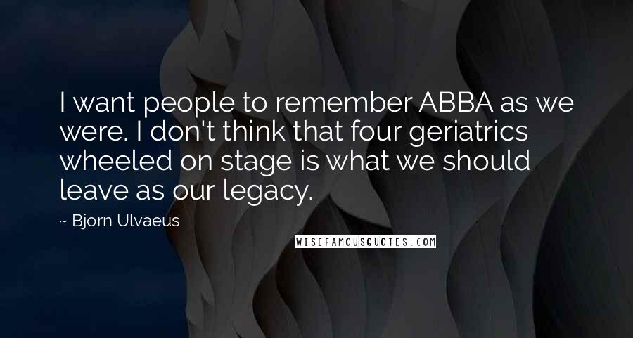 Bjorn Ulvaeus Quotes: I want people to remember ABBA as we were. I don't think that four geriatrics wheeled on stage is what we should leave as our legacy.