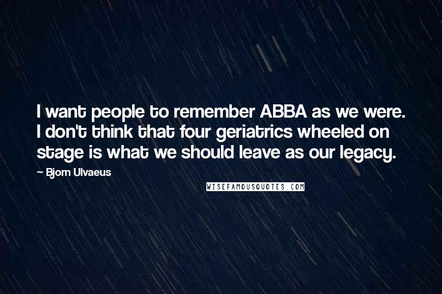 Bjorn Ulvaeus Quotes: I want people to remember ABBA as we were. I don't think that four geriatrics wheeled on stage is what we should leave as our legacy.
