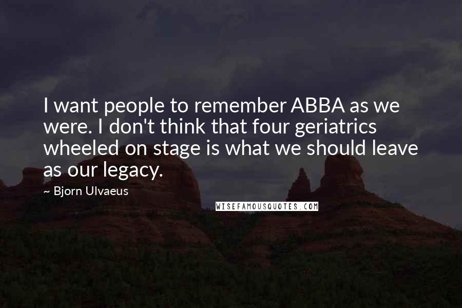Bjorn Ulvaeus Quotes: I want people to remember ABBA as we were. I don't think that four geriatrics wheeled on stage is what we should leave as our legacy.