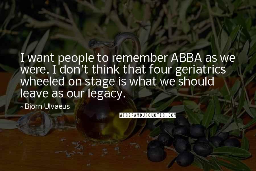 Bjorn Ulvaeus Quotes: I want people to remember ABBA as we were. I don't think that four geriatrics wheeled on stage is what we should leave as our legacy.