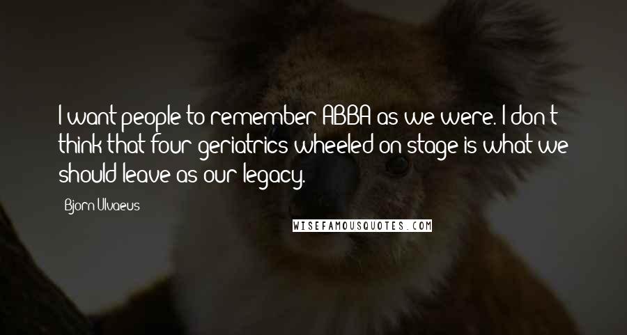 Bjorn Ulvaeus Quotes: I want people to remember ABBA as we were. I don't think that four geriatrics wheeled on stage is what we should leave as our legacy.
