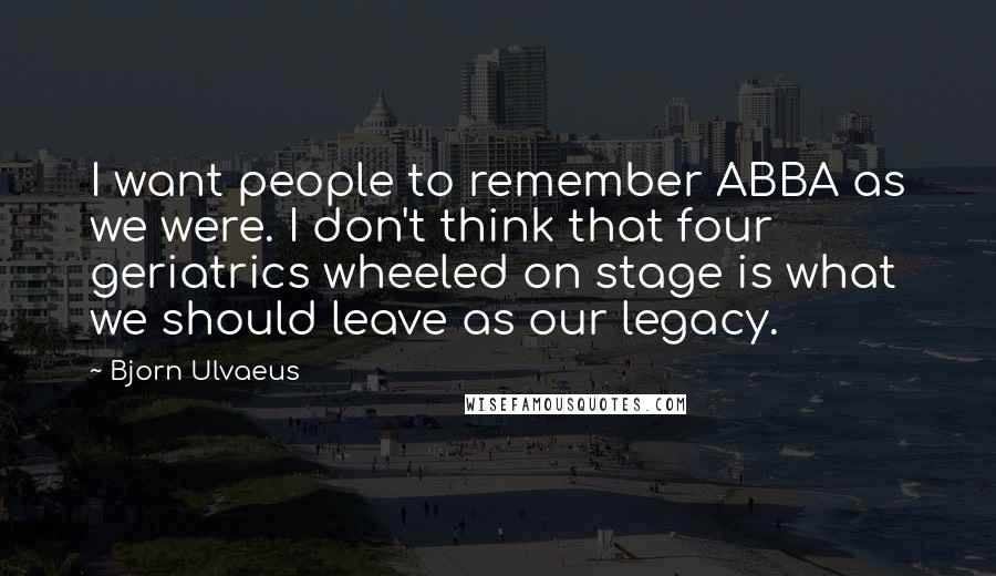 Bjorn Ulvaeus Quotes: I want people to remember ABBA as we were. I don't think that four geriatrics wheeled on stage is what we should leave as our legacy.