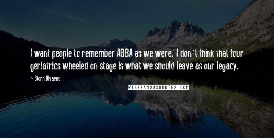 Bjorn Ulvaeus Quotes: I want people to remember ABBA as we were. I don't think that four geriatrics wheeled on stage is what we should leave as our legacy.