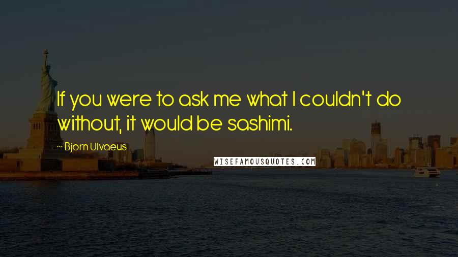 Bjorn Ulvaeus Quotes: If you were to ask me what I couldn't do without, it would be sashimi.