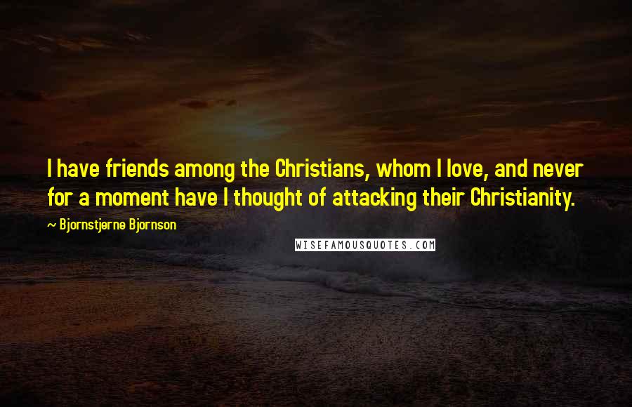 Bjornstjerne Bjornson Quotes: I have friends among the Christians, whom I love, and never for a moment have I thought of attacking their Christianity.