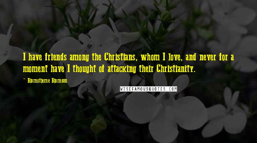 Bjornstjerne Bjornson Quotes: I have friends among the Christians, whom I love, and never for a moment have I thought of attacking their Christianity.