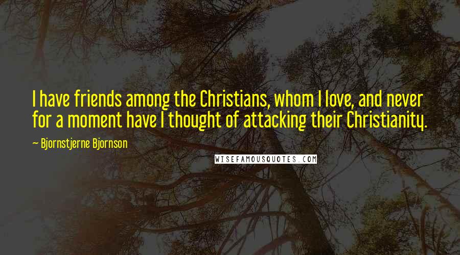 Bjornstjerne Bjornson Quotes: I have friends among the Christians, whom I love, and never for a moment have I thought of attacking their Christianity.