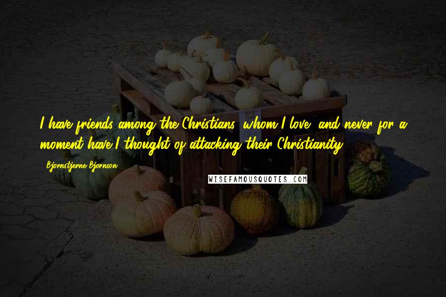 Bjornstjerne Bjornson Quotes: I have friends among the Christians, whom I love, and never for a moment have I thought of attacking their Christianity.