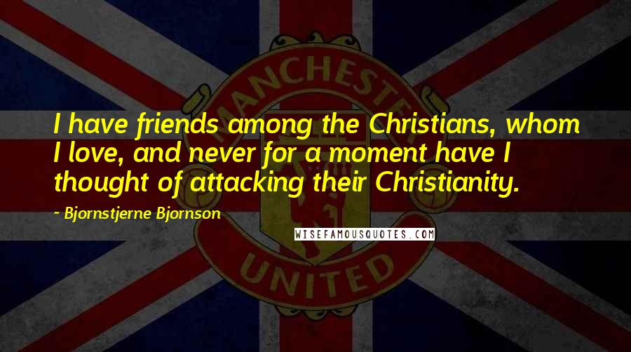 Bjornstjerne Bjornson Quotes: I have friends among the Christians, whom I love, and never for a moment have I thought of attacking their Christianity.