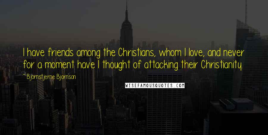 Bjornstjerne Bjornson Quotes: I have friends among the Christians, whom I love, and never for a moment have I thought of attacking their Christianity.