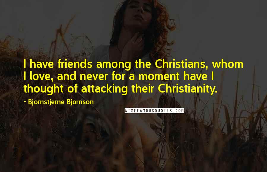 Bjornstjerne Bjornson Quotes: I have friends among the Christians, whom I love, and never for a moment have I thought of attacking their Christianity.