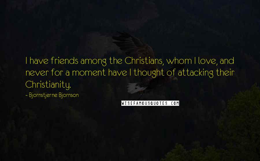 Bjornstjerne Bjornson Quotes: I have friends among the Christians, whom I love, and never for a moment have I thought of attacking their Christianity.