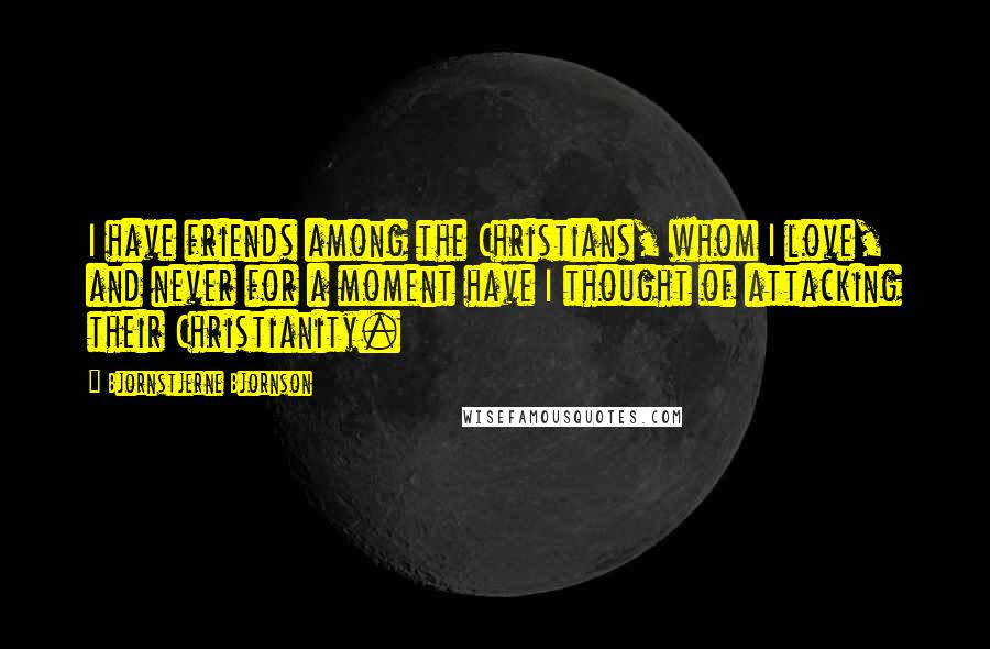 Bjornstjerne Bjornson Quotes: I have friends among the Christians, whom I love, and never for a moment have I thought of attacking their Christianity.