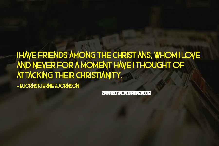 Bjornstjerne Bjornson Quotes: I have friends among the Christians, whom I love, and never for a moment have I thought of attacking their Christianity.