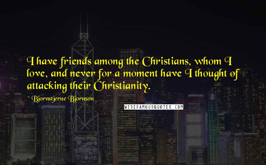 Bjornstjerne Bjornson Quotes: I have friends among the Christians, whom I love, and never for a moment have I thought of attacking their Christianity.