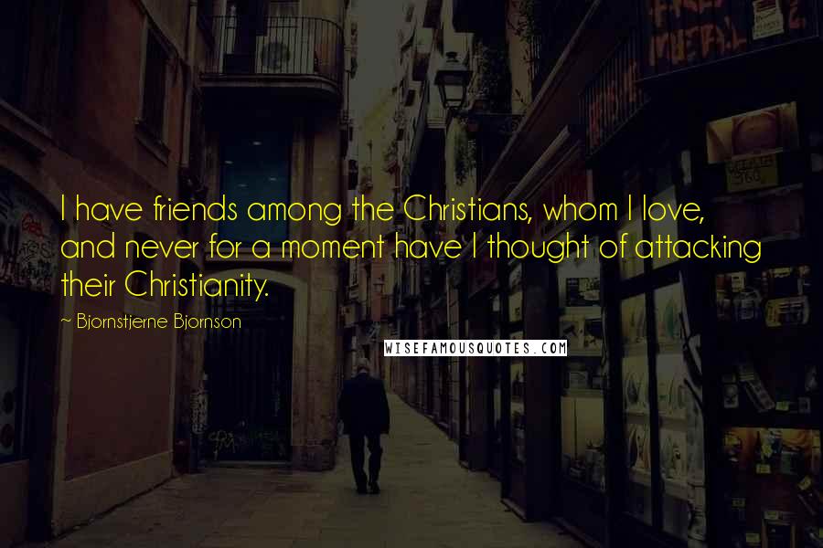 Bjornstjerne Bjornson Quotes: I have friends among the Christians, whom I love, and never for a moment have I thought of attacking their Christianity.