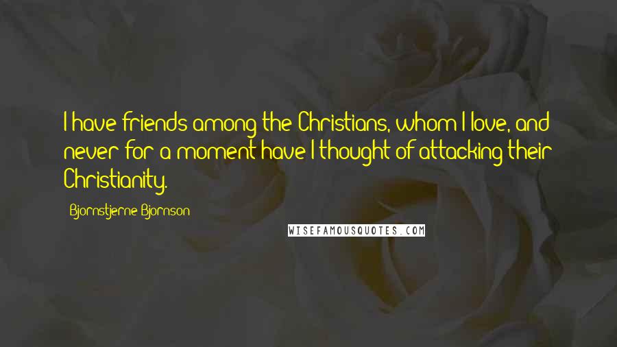 Bjornstjerne Bjornson Quotes: I have friends among the Christians, whom I love, and never for a moment have I thought of attacking their Christianity.