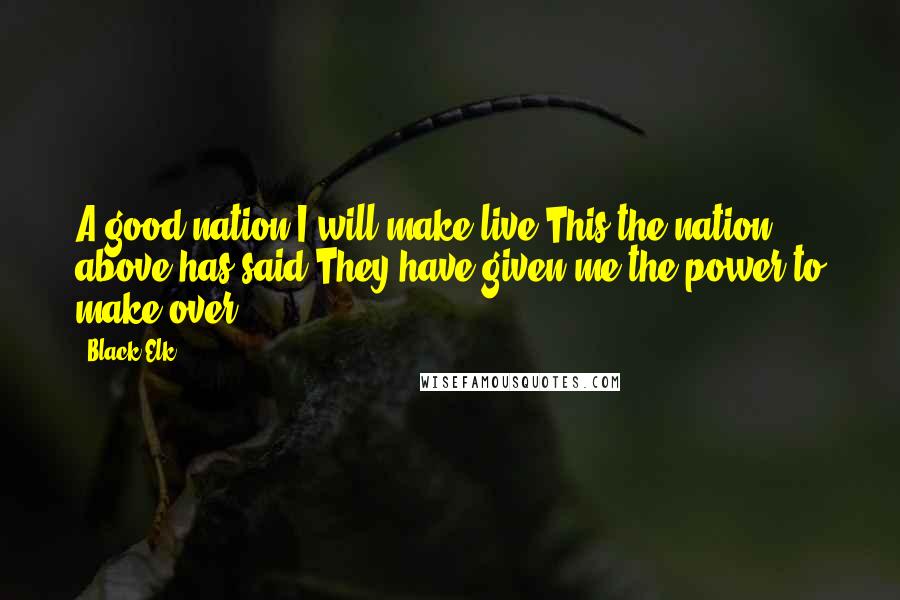 Black Elk Quotes: A good nation I will make live.This the nation above has said.They have given me the power to make over.