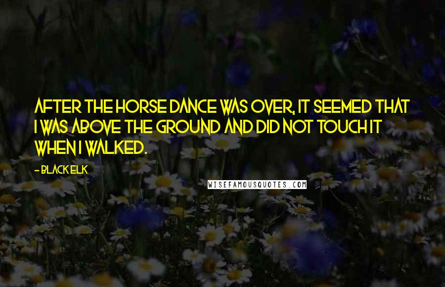 Black Elk Quotes: After the horse dance was over, it seemed that I was above the ground and did not touch it when I walked.